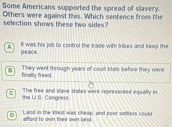 Some Americans supported the spread of slavery.
Others were against this. Which sentence from the
selection shows these two sides?
A
It was his job to control the trade with tribes and keep the A
peace.
B
They went through years of court trials before they were
finally freed.
C
The free and slave states were represented equally in
the U.S. Congress.
D
Land in the West was cheap, and poor settlers could
D
afford to own their own land.