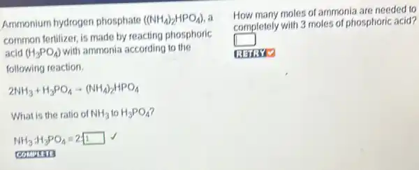 Ammonium hydrogen phosphate ((NH_(4))_(2)HPO_(4)) a
common fertilizer, is made by reacting phosphoric
acid (H_(3)PO_(4)) with ammonia according to the
following reaction.
2NH_(3)+H_(3)PO_(4)arrow (NH_(4))_(2)HPO_(4)
What is the ratio of NH_(3)toH_(3)PO_(4)
NH_(3):H_(3)PO_(4)=2:1 √
comman
How many moles of ammonia are needed to
completely with 3 moles of phosphoric acid?
square