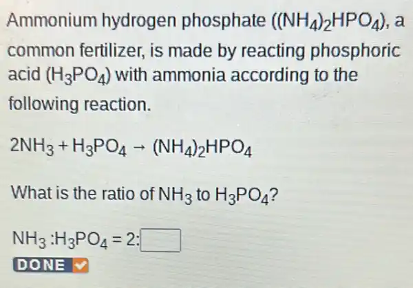 Ammonium hydrogen phosphate ((NH_(4))_(2)HPO_(4)) , a
common fertilizer.is made by reacting phosphoric
acid (H_(3)PO_(4)) with ammonia according to the
following reaction.
2NH_(3)+H_(3)PO_(4)arrow (NH_(4))_(2)HPO_(4)
What is the ratio of NH_(3) to H_(3)PO_(4)
NH_(3):H_(3)PO_(4)=2:square