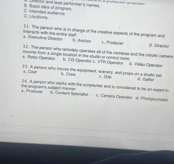 a
multicelor and lead performer's names.
B. Basic idea of program.
C. Intended audience.
D. Locations.
31. The person who is in charge of the creative aspects of the program and
interacts with the entire staff
a. Executive Director b. Anchor	C. Producer	d. Director
32. The person who remotely operates all of the cameras and the robotic cameral
mounts from a single location in the studio or control room
a. Robo Operator b. CG Operator c VTR Operator d. Video Operator
33. A person who moves the equipment, scenery and props on a studio set
a. Cast	b. Crew	C. Grip	d. Gaffer
34. A person who works with the scriptwriter and is considered to be an expert in
the program's subject manner
a Producer b. Content Specialist C. Camera Operator d Photojournalist