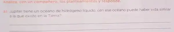 Analiza, con un compañero, los planteamientos y responde.
a) Jupiter tiene un océano de hidrógeno liquido, cen ese océano puede haber vida similar
a la que existe en la Tierra?
__