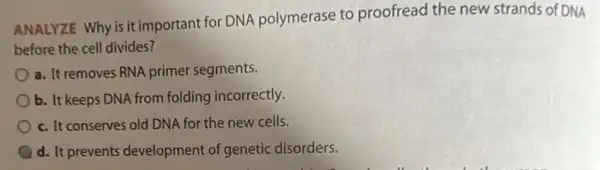 ANALYZE Why is it important for DNA polymerase to proofread the new strands of DNA
before the cell divides?
a. It removes RNA primer segments.
b. It keeps DNA from folding incorrectly.
c. It conserves old DNA for the new cells.
d. It prevents development of genetic disorders.