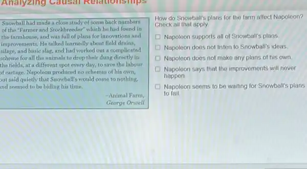Analyzing Causal Relationships
Snowball had made a close study of some back numbers
of the"Farmer and Stockbreeder which he had found in
the farmhouse, and was full of plans for innovations and
improvements. He talked learnedly about field drains,
silage, and basic slag,and had worked out a complicated
scheme for all the animals to drop their dung directly in
the fields, at a different spot every day,to save the labour
of cartage. Napoleon produced no schemes of his own,
out said quietly that Snowball's would come to nothing,
nd seemed to be biding his time.
-Animal Farm
George Orwell
How do Snowball's plans for the farm affect Napoleon?
Check all that apply.
Napoleon supports all of Snowball's plans
Napoleon does not listen to Snowball's ideas
D Napoleon does not make any plans of his own
Napoleon says that the improvements will never
happen
D Napoleon seems to be waiting for Snowball's plans
to fail