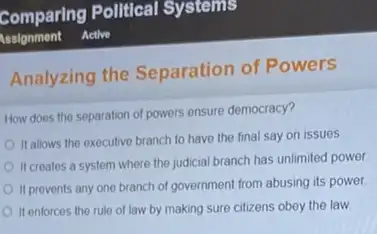 Analyzing the Separation of Powers
How does the separation of powers ensure democracy?
It allows the executive branch to have the final say on issues
II creates a system where the judicial branch has unlimited power
It prevents any one branch of government from abusing its power.
It enforces the rule of law by making sure citizens obey the law