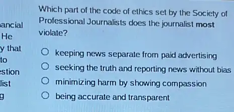 ancial
He
y that
to
stion
list
g
Which part of the code of ethics set by the Society of
Professional Journalists does the journalist most
violate?
keeping news separate from paid advertising
seeking the truth and reporting news without bias
minimizing harm by showing compassion
being accurate and transparent