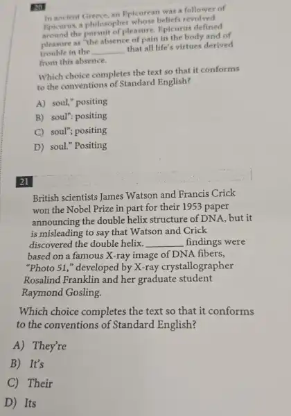 In ancient Greece, an Epicurean was a follower of
Epicurus, a philosopher whose beliefs revolved
the pursuit of pleasure Epicurus defined
pleasure as "the absence of pain in the body and of
trouble in the __
that all life's virtues derived
from this absence.
Which choice completes the text so that it conforms
to the conventions of Standard English?
A) soul,"positing
B) soul": positing
C) soul"positing
D) soul."Positing
20
21
British scientists james Watson and Francis Crick
won the Nobel Prize in part for their 1953 paper
announcing the double helix structure of DNA, but it
is misleading to say that Watson and Crick
discovered the double helix. __ findings were
based on a famous X-ray image of DNA fibers,
"Photo 51,"developed by X-ray crystallographer
Rosalind Franklin and her graduate student
Raymond Gosling.
Which choice completes the text so that it conforms
to the conventions of Standard English?
A) They're
B) It's
C) Their
D Its