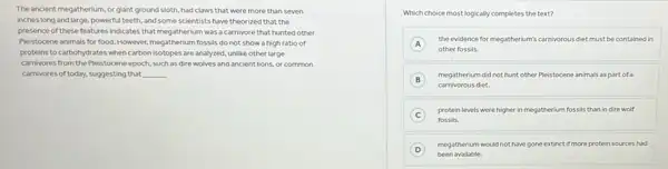 The ancient megatherium, or giant ground sloth, had claws that were more than seven
inches long and large powerful teeth, and some scientists have theorized that the
presence of these features indicates that megatherium was a carnivore that hunted other
Pleistocene animals for food However, megatherium fossils do not show a high ratio of
proteins to carbohydrates when carbon isotopes are analyzed unlike other large
carnivores from the Pleistocene epoch.such as dire wolves and ancient lions, or common
carnivores of today, suggesting that __
Which choice most logically completes the text?
A
the evidence for megatherium's carnivorous diet must be contained in
other fossils.
B
megatherium did not hunt other Pleistocene animals as part of a
B
carnivorous diet.
C
protein levels were higher in megatherium fossils than in dire wolf
fossils.
D
megatherium would not have gone extinct if more protein sources had
been available.