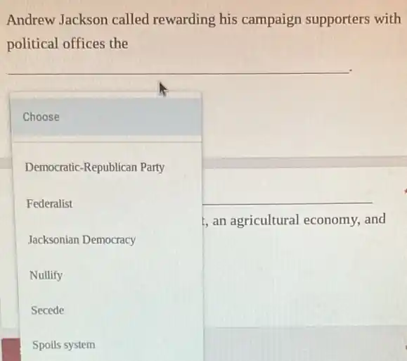 Andrew Jackson called rewarding his campaign supporters with
political offices the
Choose
Democratic-Republican Party
Federalist	__
, an agricultural economy and
Jacksonian Democracy
Nullify
Secede
Spoils system