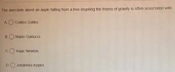 The anecdote about an apple falling from a tree inspiring the theory of gravity is often associated with
A Galileo Galilei.
B Mario Guiducci.
Isaac Newton
Johannes Kepler.