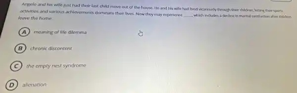 Angelo and his wife just had their last child move out of the house. He and his wife had lived vicarlously through their children letting their sports
activities and various achievements dominate their lives. Now they may experience __ which includes a decline in marital satisfaction after children
leave the home.
A meaning of life dilemma
B chronic discontent
C the empty nest syndrome
D alienation