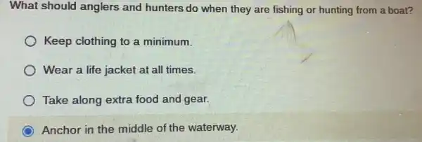 What should anglers and hunters do when they are fishing or hunting from a boat?
Keep clothing to a minimum.
Wear a life jacket at all times.
Take along extra food and gear.
Anchor in the middle of the waterway.