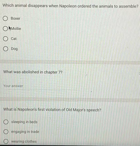 Which animal disappears when Napoleon ordered the animals to assemble?
Boxer
) Mollie
Cat
Dog
What was abolished in chapter 7?
__
What is Napoleon's first violation of Old Major's speech?
sleeping in beds
engaging in trade
wearing clothes