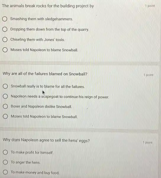 The animals break rocks for the building project by
Smashing them with sledgehammers.
Dropping them down from the top of the quarry.
Chiseling them with Jones tools.
Moses told Napoleon to blame Snowball.
Why are all of the failures blamed on Snowball?
Snowball really is to blame for all the failures.
Napoleon needs a scapegoat to continue his reign of power.
Boxer and Napoleon dislike Snowball.
Moses told Napoleon to blame Snowball.
Why does Napoleon agree to sell the hens eggs?
To make profit for himself.
To anger the hens.
To make money and buy food.
1 point
1 point
1 point