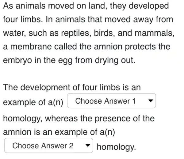 As animals moved on land, they developed
four limbs. In animals that moved away from
water, such as reptiles . birds, and mammals,
a membrane called the amnion protects the
embryo in the egg from drying out.
The development of four limbs is an
example of a(n) square 
homology., whereas the presence of the
amnion is an example of a(n)
square  v homology.