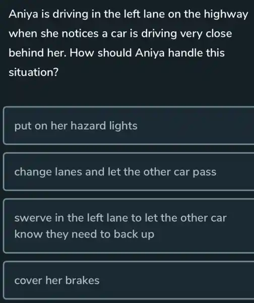 Aniya is driving in the left lane on the highway
when she notices a car is driving very close
behind her . How should Aniya handle this
situation?
put on her hazard lights
change lanes and let the other car pass
swerve in the left lane to let the other car
know they need to back up
cover her brakes