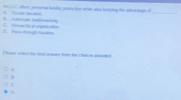 AnLLC ofters personal fabily protection while also keeping the advantage of
__
A. Double taration
B. Adonatic trademarting
C. Herachical organization
D. Pass-frough laration
Please select the best answer from the choices provided
A
B