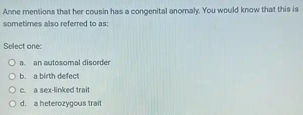 Anne mentions that her cousin has a congenital anomaly. You would know that this is
sometimes also referred to as:
Select one:
a. an autosomal disorder
b. a birth defect
c. a sex-linked trait
d. a heterozygous trait