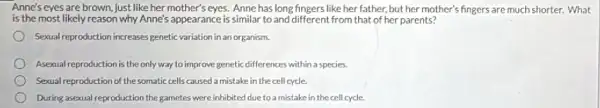 Anne's eyes are brown just like her mother's eyes. Anne has long fingers like her father, but her mother's fingers are much shorter. What
is the most likely reason why Anne's appearance is similar to and different from that of her parents?
Sexual reproduction increases genetic variation in an organism.
Asexual reproduction is the only way to improve genetic differences within a species.
Sexual reproduction of the somatic cells caused a mistake in the cell cycle.
During asexual reproduction the gametes were inhibited due to a mistake in the cell cycle.