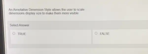 An Annotative Dimension Style allows the user to scale
dimensions display size to make them more visible
Select Answer
TRUE
FALSE