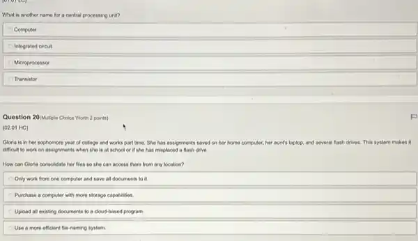 What is another name for a central processing unit?
Computer
Integrated circuit
Microprocessor
Transistor
Question 20(Multiple Choice Worth 2 points)
(02.01 HC)
Glorla is in her sophomore year of college and works part time She has assignments saved on her home computer,her aunt's laptop, and several flash drives. This system makes it
difficult to work on assignments when she is at school or if she has misplaced a flash drive.
How can Gloria consolidato her files so she can access them from any location?
Only work from one computer and save all documents to it.
Purchase a computer with more storage capabilities
Upload all existing documents to a cloud-based program.
Use a more efficient file-naming system.