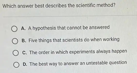 Which answer best describes the scientific method?
A. A hypothesis that cannot be answered
B. Five things that scientists do when working
C. The order in which experiments always happen
D. The best way to answer an untestable question