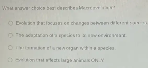 What answer choice best describes Macroevolution?
Evolution that focuses on changes between different species.
The adaptation of a species to its new environment.
The formation of a new organ within a species.
Evolution that affects large animals ONLY.