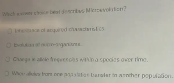 Which answer choice best describes Microevolution?
Inheritance of acquired characteristics.
Evolution of micro-organisms.
Change in allele frequencies within a species over time.
When alleles from one population transfer to another population.