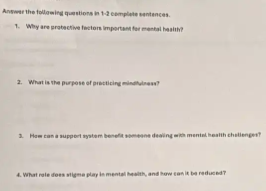 Answer the following questions in 1-2 complete sentences.
1. Why are protective factors important for mental health?
2. What is the purpose of practicing mindfulness?
3. How can a support system benefit someone dealing with mental health challenges?
4. What role does stigma play in mental health and how can it be reducod?