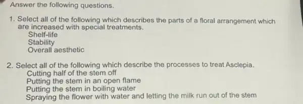 Answer the following questions.
1. Select all of the following which describes the parts of a floral arrangement which
are increased with special treatments.
Shelf-life
Stability
Overall aesthetic
2. Select all of the following which describe the processes to treat Asclepia.
Cutting half of the stem off
Putting the stem in an open flame
Putting the stem in boiling water
Spraying the flower with water and letting the milk run out of the stem