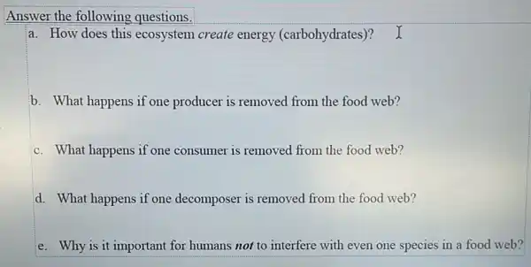 Answer the following questions.
a. How does this ecosystem create energy (carbohydrates)? I
b. What happens if one producer is removed from the food web?
c. What happens if one consumer is removed from the food web?
d. What happens if one decomposer is removed from the food web?
e. Why is it important for humans not to interfere with even one species in a food web?