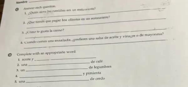 Answer each question.
1. ¿Quién sive lascomidas en un restaurante?
__
2. ¿Qué tienén que pagar los clientes en un restaurante?
__
3. ¿Cómo te gusta la carne?
4. Cuando comes una ensalada ¿prefieres una salsa de aceite y vinagre o de mayonesa?
__
Complete with an appropriate word.
1. aceite y __
2. una __ de café
3. un __
de legumbres
4.
__
y pimienta
5. una __ de cerdo