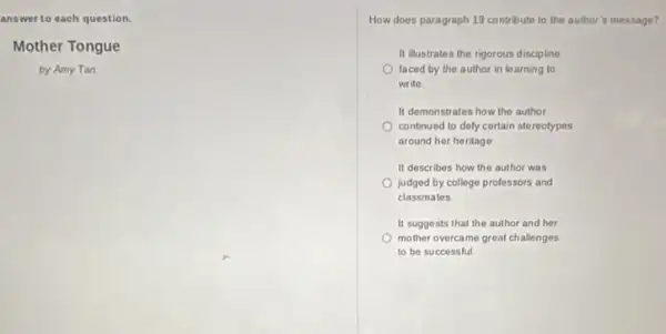 answer to each question.
Mother Tongue
by Amy Tan
How does paragraph 19 contribute to the author is message?
It illustrates the rigorous discipline
faced by the author in learning to
write.
It demonstrates how the author
continued to dely certain stereotypes
around her heritage
It describes how the author was
judged by college professors and
classmates
It suggests that the author and her
mother overcame great challenges
to be successful.