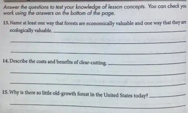 Answer the questions to test your knowledge of lesson concepts. You can check you
work using the answers on the bottom of the page.
13. Name at least one way that forests are economically valuable and one way that they are
__
14.
__
business
15. Why is there so little old-growth forest in the United States today?
__