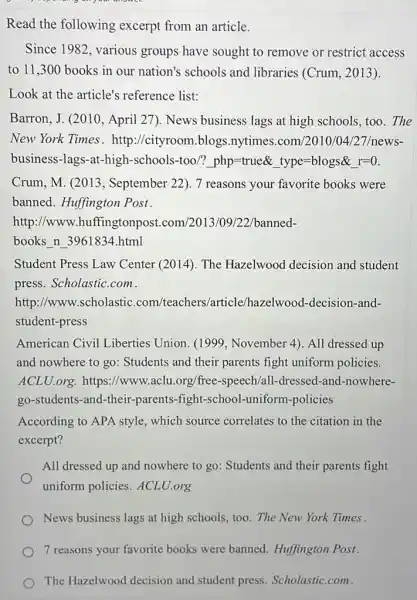 my on your answer.
Read the following excerpt from an article.
Since 1982, various groups have sought to remove or restrict access
to 11,300 books in our nation's schools and libraries (Crum, 2013).
Look at the article's reference list:
Barron, J. (2010, April 27). News business lags at high schools.too.The
New York Times. http ://cityroom.blogs .nytimes.com/2010/04/27/news-
business-lags-at-high -schools-too/? php =true& type=blogs& I=0.
Crum, M. (2013 , September 22). 7 reasons your favorite books were
banned. Huffington Post.
http://www .huffingtonpost.com/2013/09/22/banned-
books n 3961834.html
Student Press Law Center (2014). The Hazelwood decision and student
press. Scholastic.com.
http://www.scholastic .com/teachers /article/hazelwood -decision-and-
student-press
American Civil Liberties Union (1999, November 4). All dressed up
and nowhere to go:Students and their parents fight uniform policies.
ACLU.org. https://www.aclu.org/free-speech/all -dressed-and-nowhere-
go-students-and-their -parents-fight-school -uniform-policies
According to APA style which source correlates to the citation in the
excerpt?
All dressed up and nowhere to go: Students and their parents fight
uniform policies.ACLU.org
News business lags at high schools, too. The New York Times
7 reasons your favorite books were banned . Huffington Post.
The Hazelwood decision and student press Scholastic.com