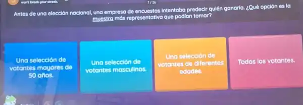 Antes de una elección nacional, una empresa de encuestas intentaba predecir qulên ganaria. ¿Qué opción es lo
muestra más representativa que podian tomar?
Una selección de
votantes mayores de
50
Una selección de
votantes masculinos.
Una selección de
votantes de diferentes
edades.
Todos los votantes.