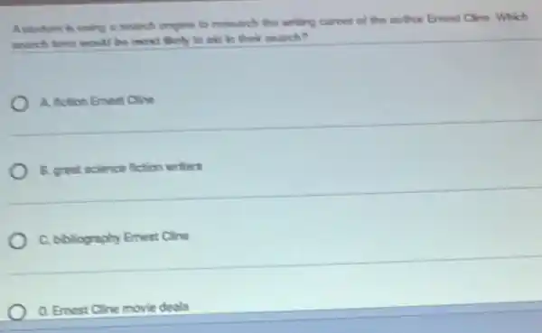 Antident is using a search engine to research the writing career ol the author Errest Cine Which
search term would be most likely to akd in their search?
A Action Ernest Cine
R great science fiction writers
C. bibliography Emest Cline
D. Emest Cline movie deals