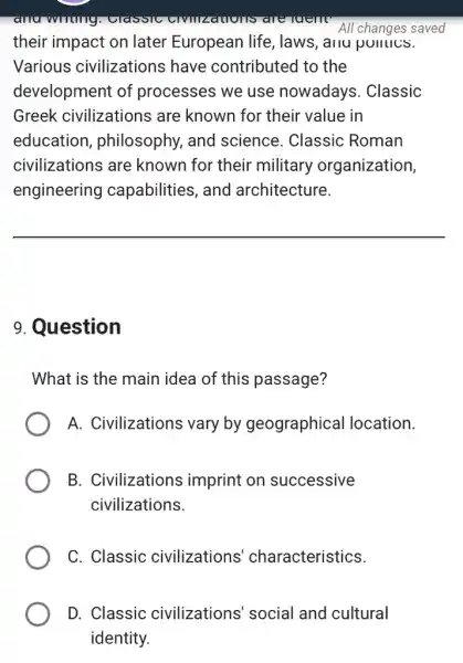 anu writing CIVIIIZatIons are tuent All changes saved
their impact on later European life laws, anu punucs.
Various civilizations have contributed to the
development of processes we use nowadays. Classic
Greek civilizations are known for their value in
education,, philosophy, and science. Classic : Roman
civilizations are known for their military organization,
engineering capabilities, and architecture.
__
9. Question
What is the main idea of this passage?
A. Civilizations vary by geographical location.
B. Civilizations imprint on successive
civilizations.
C. Classic civilizations characteristics.
D. Classic civilizations' social and cultural
identity.