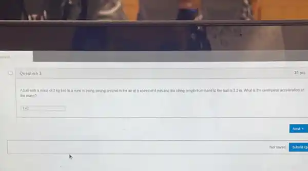anvas
Question 1
Aball with a mass of 2 kg tied to a rope is being swung around in the air at a speed of 4 m/s and the string length from hand to the ball is 2.1 m. What is the centripetal acceleration of speed of 4m/s
the mass?
square 
10 pts