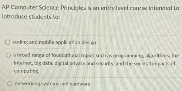 AP Computer Science Principles is an entry level course intended to
introduce students to:
coding and mobile application design
a broad range of foundational topics such as programming, algorithms the
Internet, big data, digita privacy and security, and the societal impacts of
computing.
networking systems and hardware