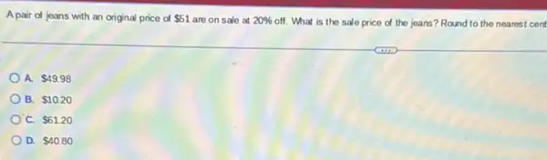 Apair of jeans with an original price of 51 are on sale at 20%  off. What is the sale price of the jeans? Round to the nearest cent
A. 49.98
B. 10.20
C. 61.20
D. 40.80