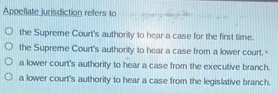 Appellate jurisdiction refers to
the Supreme Court's authority to hear a case for the first time.
the Supreme Court's authority to hear a case from a lower court.
a lower court's authority to hear a case from the executive branch.
a lower court's authority to hear a case from the legislative branch.