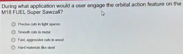 During what application would a user engage the orbital action feature on the
M18 FUEL Super Sawzall?
Precise cuts in tight spaces
Smooth cuts in metal
Fast, aggressive cuts in wood
Hard materials like steel