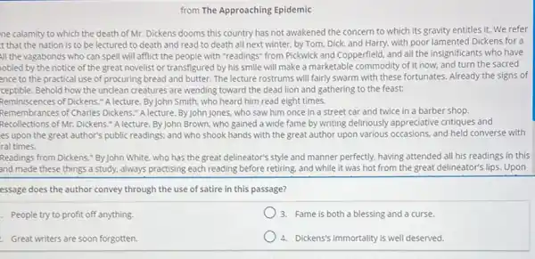 from The Approaching Epidemic
ne calamity to which the death of Mr. Dickens dooms this country has not awakened the concern to which its gravity entitles it. We refer
t that the nation is to be lectured to death and read to death all next winter.by Tom, Dick, and Harry, with poor lamented Dickens for a
All the vagabonds who can spell will afflict the people with "readings"from Pickwick and Copperfield and all the insignificants who have
obled by the notice of the great novelist or transfigured by his smile will make a marketable commodity of it now, and turn the sacred
ence to the practical use of procuring bread and butter. The lecture rostrums will fairly swarm with these fortunates. Already the signs of
ceptible. Behold how the unclean creatures are wending toward the dead lion and gathering to the feast:
Reminiscences of Dickens." A lecture By John Smith, who heard him read eight times.
Remembrances of Charles Dickens "A lecture. By John Jones, who saw him once in a street car and twice in a barber shop.
Recollections of Mr. Dickens * A lecture. By John Brown.who gained a wide fame by writing deliriously appreciative critiques and
es upon the great author's public readings; and who shook hands with the great author upon various occasions, and held converse with
ral times.
Readings from Dickens." By John White, who has the great delineator's style and manner perfectly, having attended all his readings in this
and made these things a study, always practising each reading before retiring and while it was hot from the great delineator's lips. Upon
essage does the author convey through the use of satire in this passage?
- People try to profit off anything.
3. Fame is both a blessing and a curse.
- Great writers are soon forgotten.
4. Dickens's immortality is well deserved.