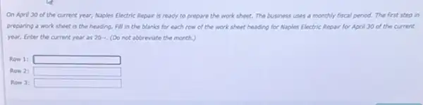 On April 30 of the current year, Naples Electric Repair is ready to prepare the work sheet. The business uses a monthly fiscal period.The first step in
preparing a work sheet is the heading. Fill in the blanks for each row of the work sheet heading for Naples Electric Repair for April 30 of the current
year. Enter the current year as 20... (Do not abbreviate the month.)
Row 1: square 
Row 2: square 
Row 3: square