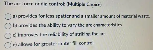 The arc force or dig control (Multiple Choice)
a) provides for less spatter and a smaller amount of material waste.
b) provides the ability to vary the arc characteristics.
c) improves the reliability of striking the arc.
e) allows for greater crater fill control.