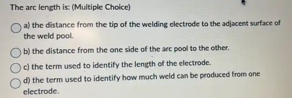 The arc length is:(Multiple Choice)
a) the distance from the tip of the welding electrode to the adjacent surface of
the weld pool.
b) the distance from the one side of the arc pool to the other.
c) the term used to identify the length of the electrode.
d) the term used to identify how much weld can be produced from one
electrode.