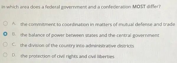 In which area does a federal government and a confederation MOST differ?
A. the commitment to coordination in matters of mutual defense and trade
B. the balance of power between states and the central government
C. the division of the country into administrative districts
D. the protection of civil rights and civil liberties