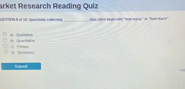 arket Research Reading Quiz
UESTION 8 of 10 Questions collecting __ data often begin with "how many" or "how much"
a) Qualitative
b) Quantitative
c) Primary
d) Secondary