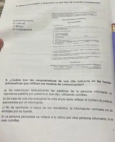 a) Arrendamiento
b) Laboral.
c) Mutuo.
d) Compraventa.
8. Observe
la imagen y determine ¿a qué tipo de contrato corres ponde?
CONTRATO NOMPUAL DE TRAMMO POR TIZMO roo o
IVINT	it	OTRATISE
AQUIN wiost uc ISNOSE
MINALA PATRON on	ui
war rv closuc ts VDSEDEN on
tr:
DECI ARAC TONE sya XUS VLAS
DECI ARAC TONE s:
c) Toner
__
Nentre de la exposa
n Serde Hua
mented a patir del
__
__ __ del mos de __	__
__
__
4. II. TRA RAJADOR y aptitales part doumallar
jan
3. LA EMPRESA	__
6. II TRAB LAADOR es	personales.
CLAUSUL is:
__
hompo ditomindoy ev
__
__
__
__
__
__
9. ¿Cuáles son las características de una cita indirecta en las fuentes
informativas que utilizan los medios de comunicación?
a) Se mencionan textualmente las palabras de la persona informante, se
reproduce palabra por palabra lo que dijo , utilizando comillas.
b) Se trata de una cita textual en la nota al pie debe reflejar el número de palabras
expresadas por el informante.
c) No da opiniones ni datos de los resultados, la información contrasta con las
emitidas por su fuente.
d) La persona periodista se refiere a lo dicho por otra persona informante, no se
usan comillas.
1. TI PATRON declare