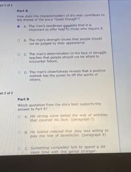 art 1 of 2
art 2 of 2
Part A
How does the characterization of the man contribute to
the theme of the story "Good Enough"?
A A. The man's neediness suggests that it is
important to offer help to those who require it.
B. The man's strength shows that people should
not be judged by their appearance.
C. The man's determination in the face of struggle
teaches that people should not be afraid to
encounter failure.
D. The man's cheerfulness reveals that a positive
outlook has the power to lift the spirits of
others.
Part B
Which quotation from the story best supports the
answer to Part A?
A. His strong voice belied the web of wrinkles
that covered his face.(paragraph 7)
B. He looked relieved that Joey was willing to
play the role of benefactor. (paragraph 9)
C. Something compelled him to spend a bit
more time with this genial stranger.